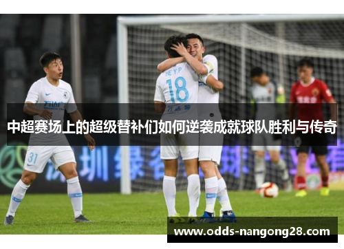 中超赛场上的超级替补们如何逆袭成就球队胜利与传奇