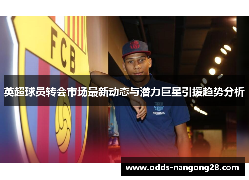 英超球员转会市场最新动态与潜力巨星引援趋势分析