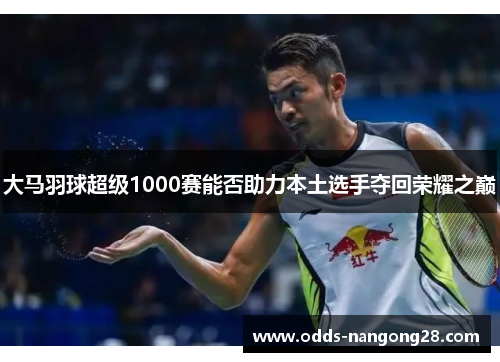 大马羽球超级1000赛能否助力本土选手夺回荣耀之巅