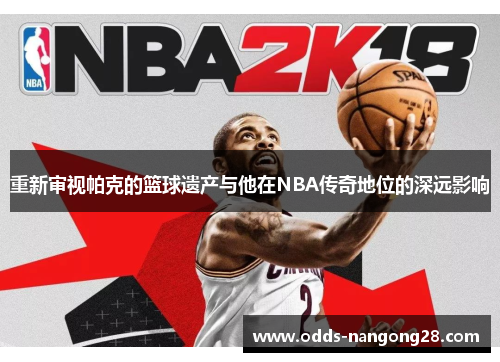 重新审视帕克的篮球遗产与他在NBA传奇地位的深远影响